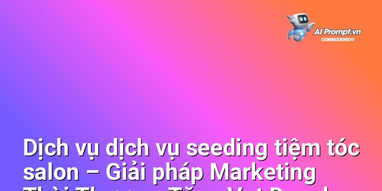 Dịch vụ dịch vụ seeding tiệm tóc salon – Giải pháp Marketing Thời Thượng, Tăng Vọt Doanh Số cho Chủ Salon Chuyên Nghiệp