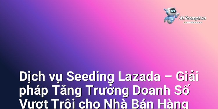Dịch vụ Seeding Lazada – Giải pháp Tăng Trưởng Doanh Số Vượt Trội cho Nhà Bán Hàng Online