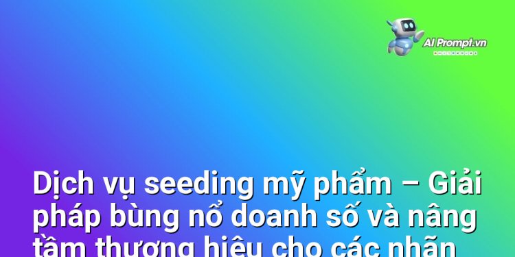 Dịch vụ seeding mỹ phẩm – Giải pháp bùng nổ doanh số và nâng tầm thương hiệu cho các nhãn hàng mỹ phẩm Việt Nam