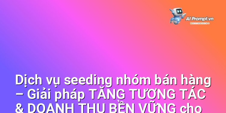 Dịch vụ seeding nhóm bán hàng – Giải pháp TĂNG TƯƠNG TÁC & DOANH THU BỀN VỮNG cho CÁC DOANH NGHIỆP ONLINE