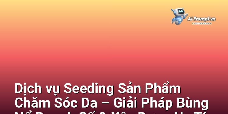 Dịch vụ Seeding Sản Phẩm Chăm Sóc Da – Giải Pháp Bùng Nổ Doanh Số & Xây Dựng Uy Tín Cho Thương Hiệu Mỹ Phẩm Tại Việt Nam