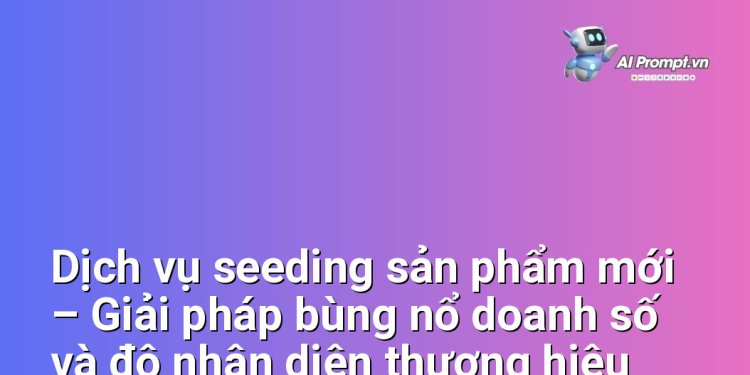Dịch vụ seeding sản phẩm mới – Giải pháp bùng nổ doanh số và độ nhận diện thương hiệu cho các doanh nghiệp Việt Nam