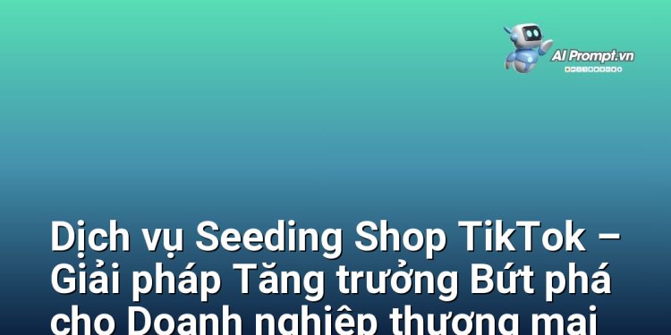 Dịch vụ Seeding Shop TikTok – Giải pháp Tăng trưởng Bứt phá cho Doanh nghiệp thương mại điện tử Việt Nam