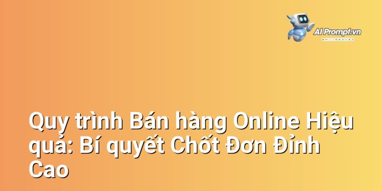 Quy trình Bán hàng Online Hiệu quả: Bí quyết Chốt Đơn Đỉnh Cao