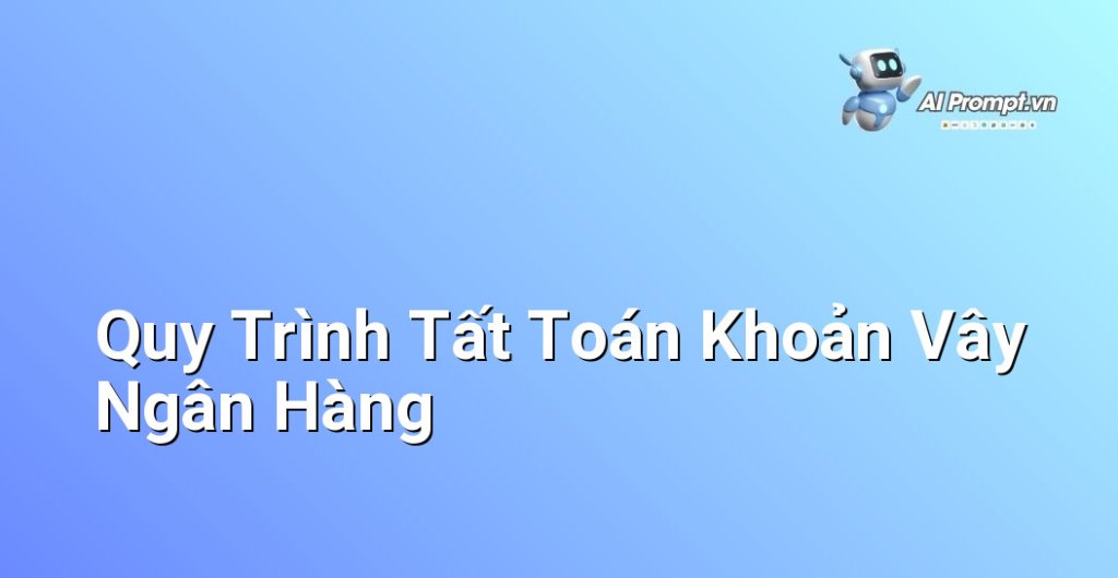 Sơ đồ các bước chi tiết từ chuẩn bị đến kết thúc quy trình tất toán khoản vay ngân hàng